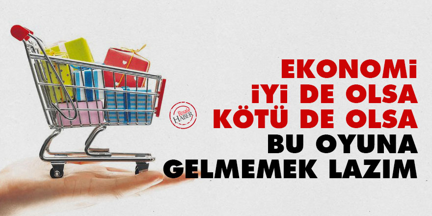 Ekonomi iyi de olsa kötü de olsa bu oyuna gelmemek lazım